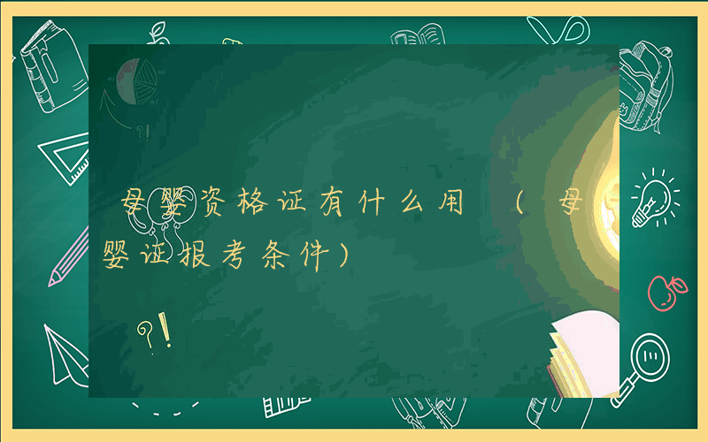 母婴资格证有什么用 (母婴证报考条件)